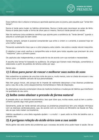 HOMEM DE FERRO
PREMIUM
Dossiê Saúde Essencial - A saúde masculina Agosto | 2016
Introdução
Essa melhora não é utópica e tampouco apontada apenas para os jovens, para aqueles que “ainda têm
tempo”.
Nunca é tarde para mudar os hábitos alimentares. Nunca é tarde para recomeçar as aulas de tênis.
Nunca é tarde para mudar a forma de olhar para si mesmo. Nunca é tarde pensar em saúde.
Não há nenhuma única evidência científica que aponte para a existência do “tarde demais” quando o
assunto é construção do bem-estar.
Sempre, sempre, sempre é possível compreender que entre o ontem e o amanhã, é possível hoje ter
uma melhor saúde.
Pensando exatamente nisso que a a Jolivi preparou esta coletâ- nea sobre a saúde natural masculina.
O objetivo é que você usufrua e compartilhe este e-book para todos aqueles que precisam de uma
“mãozinha” para o primeiro passo.
Os capítulos são independentes, e você pode lê-los de acordo com sua vontade e necessidade.
A escolha dos temas foi baseada na audiência. Os artigos que tiveram mais interação, comentários e
elaborados a partir de pedidos de leitores estão por aqui.
Sendo eles:
1) 5 dicas para parar de roncar e melhorar suas noites de sono
Não subestime os poderes de uma boa noite de sono e, muito menos, caia na cilada de encarar o seu
ronco como um detalhe caricato de sua personalidade.
Não tem graça roncar, até porque ele te impede de realmente descansar e traz diversos problemas
para o seu dia a dia, como esquecimentos momentâneos e falta de disposição.
As alternativas naturais contemplam dicas da medicina holística e mudanças de hábitos que interferem
na qualidade do seu sono.
2) Saiba como abaixar a pressão de forma natural
A pressão alta é um distúrbio assintomático. Isso quer dizer que, muitas vezes, você só tem o conhe-
cimento quando algo mais grave acontece.
Geralmente, pode ser tarde demais até porque os problemas pressóricos têm uma relação intrínseca
com as doenças cardiovasculares, que, de acordo com os números do Ministério da Saúde do País,
são as que mais matam os brasileiros.
Hábitos saudáveis e uma dieta regulada ajudam – e muito! – quem está na linha de batalha com a
pressão alta.
3) A perigosa relação do ácido úrico com a sua saúde
Muita gente não está ciente dos problemas que o excesso de ácido úrico pode trazer à saúde. Ele se
 