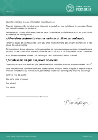HOMEM DE FERRO
PREMIUM
Dossiê Saúde Essencial - A saúde masculina Agosto | 2016
Introdução
acumula no sangue e causa inflamações nas articulações.
Algumas pessoas estão geneticamente dispostas a produzirem esta substância em demasia. Outras
têm mais dificuldades de eliminá-la.
Neste capítulo, com as orientações, você vai saber como manter os níveis deste ácido em quantidades
equilibradas em seu organismo.
4) Proteja-se contra este e outros males masculinos naturalmente
Pensar na saúde da próstata ainda é um tabu entre muitos homens, pois envolve diretamente a vida
sexual de cada um deles.
Ter consciência de que alterações no tamanho dela e até mesmo um câncer não terão necessariamente
sequelas no seu potencial de ereção é primordial para o cuidado e, particularmente, para a prevenção.
Aqui, você vai conhecer atitudes que são amigas tanto suas quanto da sua próstata.
5) Muito mais do que um puxão de orelha
Durante toda a sua vida disseram que “perder hormônio masculino é natural e coisa da idade, certo?”
Você não precisa se conformar com isso. Neste capítulo especial, vamos te ajudar a ampliar os seus
níveis de testosterona de forma natural, sem efeitos colaterais e com impacto direto no seu desejo.
Dentro e fora do quarto.
Boa sorte neste processo!
Boa leitura!
Boa saúde!
 