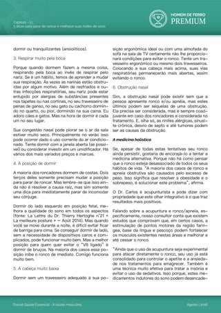 HOMEM DE FERRO
PREMIUM
Dossiê Saúde Essencial - A saúde masculina
Capítulo - 1 |
5 dicas para parar de roncar e melhorar suas noites de sono
Agosto | 2016
dormir ou tranquilizantes (ansiolíticos).
3. Respirar muito pela boca
Porque quando dormem fazem a mesma coisa,
respirando pela boca ao invés de respirar pelo
nariz. Se é um hábito, temos de aprender a mudar
sua respiração. Às vezes as narinas estão obstru-
ídas por algum motivo. Além de resfriados e ou-
tras infecções respiratórias, seu nariz pode estar
entupido por alergias de substâncias presentes
nos tapetes ou nas cortinas, no seu travesseiro de
penas de ganso, no seu gato ou cachorro dormin-
do no quarto, ou pior, dormindo na sua cama. Eu
adoro cães e gatos. Mas na hora de dormir é cada
um no seu lugar.
Sua congestão nasal pode piorar se o ar da sala
estiver muito seco. Principalmente no verão isso
pode ocorrer dado o uso corrente do ar condicio-
nado. Tente dormir com a janela aberta (se possí-
vel) ou considerar investir em um umidificador. Há
vários dos mais variados preços e marcas.
4. A posição de dormir
A maioria dos roncadores dormem de costas. Dois
terços deles somente precisam mudar a posição
para parar de roncar. Mas lembre-se que isso ain-
da não é resolver a causa raiz, mas sim somente
uma dica para imediatamente parar de incomodar
seu cônjuge.
Dormir do lado esquerdo em posição fetal, me-
lhora a qualidade do sono em todos os aspectos
(fonte: La Lettre du Dr. Thierry Hertoghe n°21 «
La meilleure posture » – Août 2014). Mas quando
você se move durante a noite, é difícil evitar ficar
de barriga para cima. Se conseguir dormir de lado,
sem a necessidade de dispositivos caros e com-
plicados, pode funcionar muito bem. Mas a melhor
posição para quem quer evitar o “V8 ligado” é
dormir de bruços. Na maioria dos casos essa po-
sição inibe o ronco de imediato. Comigo funciona
muito bem.
5. A cabeça muito baixa
Dormir sem um travesseiro adequado à sua po-
sição ergonômica ideal ou com uma almofada do
sofá na sala de TV certamente não lhe proporcio-
nará condições para evitar o ronco. Tente um tra-
vesseiro ergonômico ou mesmo dois travesseiros.
Colocando a sua cabeça mais acima, suas vias
respiratórias permanecerão mais abertas, assim
evitando o ronco.
6. Obstrução nasal
Sim, a obstrução nasal pode existir sem que a
pessoa apresente ronco e/ou apnéia, mas estes
últimos podem ser sequelas de uma obstrução.
Ela precisa ser considerada, mas é sempre coad-
juvante em caso dos roncadores e considerada no
tratamento. E, olha só, as rinites alérgicas, sinusi-
te crônica, desvio de septo e até tumores podem
ser as causas da obstrução.
A medicina holística
Se, apesar de todas estas tentativas seu ronco
ainda persistir, gostaria de encorajá-lo a tentar a
medicina alternativa. Porque não há como pensar
que o ronco esteja desassociado de todos os seus
hábitos de vida. “A maioria dos casos de ronco e
apneia obstrutiva são causados pelo excesso de
peso. Isso significa que resolver a obesidade e o
sobrepeso, é solucionar este problema”, afirma.
O Dr. Carlos é acupunturista e pode dizer com
propriedade que este olhar integrativo é o que traz
resultados mais positivos.
Falando sobre a acupuntura e ronco/apneia, es-
pecificamente, nosso consultor conta que existem
estudos que comprovam que, em certos casos, a
estimulação de pontos motores da região farín-
gea, base da língua e pescoço podem fortalecer
os músculos existentes nestas áreas e melhorar e
até cessar o ronco.
“Ainda que o uso da acupuntura seja experimental
para atacar diretamente o ronco, seu uso já está
consolidado para controlar o apetite e a ansieda-
de nos tratamentos para emagrecer. Também é
uma técnica muito efetiva para tratar a insônia e
evitar o uso de sedativos. Isso porque, estes me-
dicamentos indutores do sono podem desencade-
 