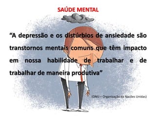SAÚDE MENTAL
“A depressão e os distúrbios de ansiedade são
transtornos mentais comuns que têm impacto
em nossa habilidade de trabalhar e de
trabalhar de maneira produtiva”
(ONU – Organização da Nacões Unidas)
 