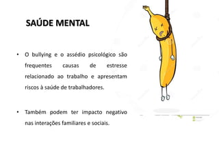 SAÚDE MENTAL
• O bullying e o assédio psicológico são
frequentes causas de estresse
relacionado ao trabalho e apresentam
riscos à saúde de trabalhadores.
• Também podem ter impacto negativo
nas interações familiares e sociais.
 