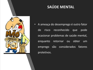 SAÚDE MENTAL
• A ameaça do desemprego é outro fator
de risco reconhecido que pode
ocasionar problemas de saúde mental,
enquanto retornar ou obter um
emprego são considerados fatores
protetivos.
 