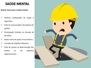 SAÚDE MENTAL
Outros riscos para a saúde mental:
 Políticas inadequadas de saúde e
segurança;
 Falta de comunicação e de práticas de
gestão;
 Participação limitada na tomada de
decisões;
 Baixos níveis de apoio a funcionários;
 Jornadas de trabalho inflexíveis;
 Falta de clareza na determinação das
tarefas ou de objetivos
organizacionais.
 