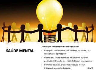 SAÚDE MENTAL
Criando um ambiente de trabalho saudável
• Proteger a saúde mental reduzindo os fatores de risco
relacionados ao trabalho;
• Promover a saúde mental ao desenvolver aspectos
positivos de trabalho e as habilidades dos empregados;
• Enfrentar casos de problemas de saúde mental
independentemente da causa. (OMS)
 