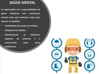 SAÚDE MENTAL
As organizações tem responsabilidade de
apoiar indivíduos com transtornos
mentais tanto para continuar como para
retornar ao trabalho:
• Flexibilidade da jornada de trabalho,
• Adaptação do trabalho,
• Enfrentamento de dinâmicas
negativas do ambiente e a
comunicação sobre apoio
confidencial,
 