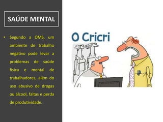 SAÚDE MENTAL
• Segundo a OMS, um
ambiente de trabalho
negativo pode levar a
problemas de saúde
física e mental de
trabalhadores, além do
uso abusivo de drogas
ou álcool, faltas e perda
de produtividade.
 