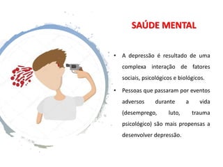 SAÚDE MENTAL
• A depressão é resultado de uma
complexa interação de fatores
sociais, psicológicos e biológicos.
• Pessoas que passaram por eventos
adversos durante a vida
(desemprego, luto, trauma
psicológico) são mais propensas a
desenvolver depressão.
 