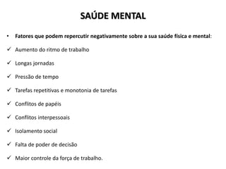 SAÚDE MENTAL
• Fatores que podem repercutir negativamente sobre a sua saúde física e mental:
 Aumento do ritmo de trabalho
 Longas jornadas
 Pressão de tempo
 Tarefas repetitivas e monotonia de tarefas
 Conflitos de papéis
 Conflitos interpessoais
 Isolamento social
 Falta de poder de decisão
 Maior controle da força de trabalho.
 