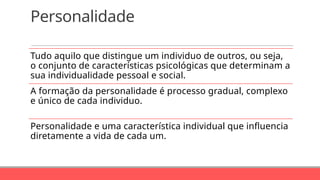 Personalidade
Tudo aquilo que distingue um individuo de outros, ou seja,
o conjunto de características psicológicas que determinam a
sua individualidade pessoal e social.
A formação da personalidade é processo gradual, complexo
e único de cada individuo.
Personalidade e uma característica individual que influencia
diretamente a vida de cada um.
 