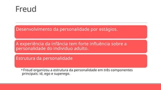 Freud
Desenvolvimento da personalidade por estágios.
A experiência da infância tem forte influência sobre a
personalidade do individuo adulto.
Estrutura da personalidade
⚬Freud organizou a estrutura da personalidade em três componentes
principais: id, ego e superego.
 