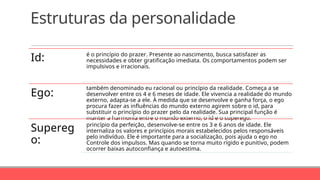 Estruturas da personalidade
Id: é o princípio do prazer. Presente ao nascimento, busca satisfazer as
necessidades e obter gratificação imediata. Os comportamentos podem ser
impulsivos e irracionais.
Ego:
também denominado eu racional ou princípio da realidade. Começa a se
desenvolver entre os 4 e 6 meses de idade. Ele vivencia a realidade do mundo
externo, adapta-se a ele. À medida que se desenvolve e ganha força, o ego
procura fazer as influências do mundo externo agirem sobre o id, para
substituir o princípio do prazer pelo da realidade. Sua principal função é
manter a harmonia entre o mundo externo, o id e o superego.
Supereg
o:
princípio da perfeição, desenvolve-se entre os 3 e 6 anos de idade. Ele
internaliza os valores e princípios morais estabelecidos pelos responsáveis
pelo indivíduo. Ele é importante para a socialização, pois ajuda o ego no
Controle dos impulsos. Mas quando se torna muito rígido e punitivo, podem
ocorrer baixas autoconfiança e autoestima.
 