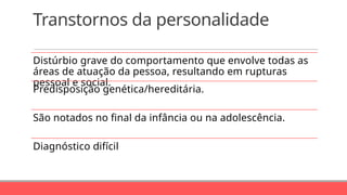 Transtornos da personalidade
Distúrbio grave do comportamento que envolve todas as
áreas de atuação da pessoa, resultando em rupturas
pessoal e social.
Predisposição genética/hereditária.
São notados no final da infância ou na adolescência.
Diagnóstico difícil
 
