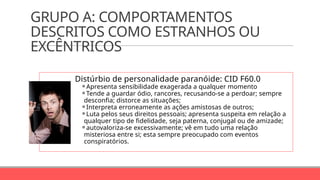 GRUPO A: COMPORTAMENTOS
DESCRITOS COMO ESTRANHOS OU
EXCÊNTRICOS
Distúrbio de personalidade paranóide: CID F60.0
⚬Apresenta sensibilidade exagerada a qualquer momento
⚬Tende a guardar ódio, rancores, recusando-se a perdoar; sempre
desconfia; distorce as situações;
⚬Interpreta erroneamente as ações amistosas de outros;
⚬Luta pelos seus direitos pessoais; apresenta suspeita em relação a
qualquer tipo de fidelidade, seja paterna, conjugal ou de amizade;
⚬autovaloriza-se excessivamente; vê em tudo uma relação
misteriosa entre si; esta sempre preocupado com eventos
conspiratórios.
 
