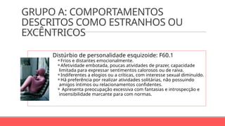 GRUPO A: COMPORTAMENTOS
DESCRITOS COMO ESTRANHOS OU
EXCÊNTRICOS
Distúrbio de personalidade esquizoide: F60.1
⚬Frios e distantes emocionalmente.
⚬Afetividade embotada, poucas atividades de prazer, capacidade
limitada para expressar sentimentos calorosos ou de raiva.
⚬Indiferentes a elogios ou a críticas, com interesse sexual diminuído.
⚬Há preferência por realizar atividades solitárias, não possuindo
amigos íntimos ou relacionamentos confidentes.
⚬ Apresenta preocupação excessiva com fantasias e introspecção e
insensibilidade marcante para com normas.
 