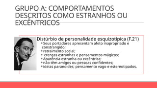 GRUPO A: COMPORTAMENTOS
DESCRITOS COMO ESTRANHOS OU
EXCÊNTRICOS
Distúrbio de personalidade esquizotípica (F.21)
⚬Seus portadores apresentam afeto inapropriado e
constrangido;
⚬retraimento social;
⚬ crenças estranhas e pensamentos mágicos;
⚬Aparência estranha ou excêntrica;
⚬não têm amigos ou pessoas confidentes;
⚬ideias paranoides; pensamento vago e estereotipados.
 