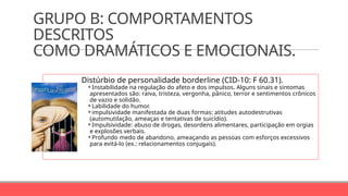GRUPO B: COMPORTAMENTOS
DESCRITOS
COMO DRAMÁTICOS E EMOCIONAIS.
Distúrbio de personalidade borderline (CID-10: F 60.31).
⚬Instabilidade na regulação do afeto e dos impulsos. Alguns sinais e sintomas
apresentados são: raiva, tristeza, vergonha, pânico, terror e sentimentos crônicos
de vazio e solidão.
⚬Labilidade do humor.
⚬impulsividade manifestada de duas formas: atitudes autodestrutivas
(automutilação, ameaças e tentativas de suicídio).
⚬Impulsividade: abuso de drogas, desordens alimentares, participação em orgias
e explosões verbais.
⚬Profundo medo de abandono, ameaçando as pessoas com esforços excessivos
para evitá-lo (ex.: relacionamentos conjugais).
 