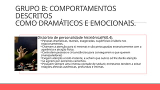 GRUPO B: COMPORTAMENTOS
DESCRITOS
COMO DRAMÁTICOS E EMOCIONAIS.
Distúrbio de personalidade histriônica(F60.4).
⚬Pessoas dramáticas, teatrais, exageradas, superficiais e lábeis nos
relacionamentos.
⚬Chamam a atenção para si mesmas e são preocupadas excessivamente com a
aparência e atração física.
⚬Controlam pessoas e circunstâncias para conseguirem o que querem
(manipuladoras)
⚬Exigem atenção a todo instante, e acham que outros só lhe darão atenção
⚬se agirem por extremos caminhos.
⚬Possuem sempre uma imensa vontade de seduzir, entretanto tendem a evitar
relações afetivas autênticas, profundas e íntimas.
 