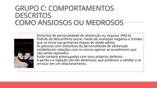 GRUPO C: COMPORTAMENTOS
DESCRITOS
COMO ANSIOSOS OU MEDROSOS
Distúrbio de personalidade de abstenção ou esquiva. (F60.6).
Padrão de desconforto social, medo de avaliação negativa e timidez
que se inicia nas primeiras etapas da idade adulta.
As pessoas com distúrbios da personalidade de abstenção
estabelecem relações com os outros apenas se acreditarem que
não serão rejeitados.
Estão sempre preocupadas com seus próprios defeitos.
A perda e a rejeição são tão dolorosas, que preferem a solidão a se
arriscar em um relacionamento.
 