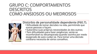 GRUPO C: COMPORTAMENTOS
DESCRITOS
COMO ANSIOSOS OU MEDROSOS
Distúrbio de personalidade dependente (F60.7).
⚬Dificuldade de tomar decisões na vida, permitindo que
outras pessoas o façam.
⚬Subordina suas próprias necessidades às dos outros;
⚬Tem dificuldades para fazer exigências; sente-se
inconfortável ou desamparada quando sozinha por medo
exagerado de auto cuidar-se. Para tomar uma decisão
cotidiana necessita de vários conselhos.
 