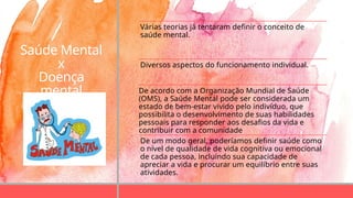 Saúde Mental
x
Doença
mental
Várias teorias já tentaram definir o conceito de
saúde mental.
Diversos aspectos do funcionamento individual.
De acordo com a Organização Mundial de Saúde
(OMS), a Saúde Mental pode ser considerada um
estado de bem-estar vivido pelo indivíduo, que
possibilita o desenvolvimento de suas habilidades
pessoais para responder aos desafios da vida e
contribuir com a comunidade
De um modo geral, poderíamos definir saúde como
o nível de qualidade de vida cognitiva ou emocional
de cada pessoa, incluindo sua capacidade de
apreciar a vida e procurar um equilíbrio entre suas
atividades.
 