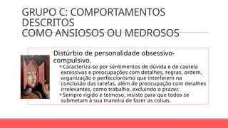 GRUPO C: COMPORTAMENTOS
DESCRITOS
COMO ANSIOSOS OU MEDROSOS
Distúrbio de personalidade obsessivo-
compulsivo.
⚬Caracteriza-se por sentimentos de dúvida e de cautela
excessivos e preocupações com detalhes, regras, ordem,
organização e perfeccionismo que interferem na
conclusão das tarefas, além de preocupação com detalhes
irrelevantes, como trabalho, excluindo o prazer.
⚬Sempre rígido e teimoso, insiste para que todos se
submetam à sua maneira de fazer as coisas.
 