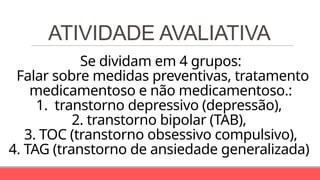 ATIVIDADE AVALIATIVA
Se dividam em 4 grupos:
Falar sobre medidas preventivas, tratamento
medicamentoso e não medicamentoso.:
1. transtorno depressivo (depressão),
2. transtorno bipolar (TAB),
3. TOC (transtorno obsessivo compulsivo),
4. TAG (transtorno de ansiedade generalizada)
 