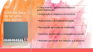 Critérios para
se ter uma
boa saúde
mental
• Crescimento, desenvolvimento e
autorrealização;
• Integração e resposta emocional;
• Autonomia e autodeterminação;
• Percepção apurada da realidade;
• Domínio ambiental e competência social;
• Atitudes positivas em relação a si próprio.
 