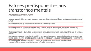 Fatores predisponentes aos
transtornos mentais
FATORES FÍSICOS OU BIOLÓGICOS
• Alterações ocorridas no corpo como um todo, em determinado órgão ou no sistema nervoso central
(SNC):
• Fatores genéticos ou hereditários (tendências, predisposições);
• Fatores pré-natais (condições da gestação) – álcool, drogas, medicações, estresses, depressão;
• Fatores perinatais – durante o nascimento do bebê, sofrimento fetal, placenta prévia, uso de fórceps,
outros;
• Fatores neuroendocrinológicos (tireoide) – mudanças hormonais podem influenciar nosso estado de
humor ou até mesmo estados psicóticos, como psicose puerperal, depressão pós-parto ou transtorno
pré-menstrual (TPM);
• Fatores ligados à doença orgânica – abuso de substâncias psicoativas, traumatismos
cranioencefálico (acidentes),intoxicações, infecções (meningite).
 
