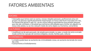 FATORES AMBIENTAIS
SOCIAIS:
⚬interações que temos com os outros, nossas relações pessoais, profissionais e/ou em
grupos. As pessoas significativamente importantes na nossa vida ficam marcadas em nós,
na maneira de pensar e agir. Ex.: se em nossa infância aprendemos que existem pessoas
que não são confiáveis, é provável que tenhamos dificuldades para confiar em alguém na
nossa vida adulta; ou se nos colocam medo de certo objeto ou momento, certamente
iremos ter medos também quando adultos.
CULTURAIS:
⚬modificam-se de país para país, de estado para estado, ou seja, a noção de certo e errado
muda conforme o grupo de convívio (religioso, escola, família, país, cultura)
ECONÔMICOS:
⚬a miséria pode levar ao aumento da criminalidade e essa, ao aumento da tensão do nosso
dia a dia.
⚬Consumismo e Endividamento
 