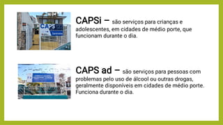 CAPSi – são serviços para crianças e
adolescentes, em cidades de médio porte, que
funcionam durante o dia.
CAPS ad – são serviços para pessoas com
problemas pelo uso de álcool ou outras drogas,
geralmente disponíveis em cidades de médio porte.
Funciona durante o dia.
 