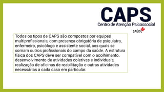 Todos os tipos de CAPS são compostos por equipes
multiproﬁssionais, com presença obrigatória de psiquiatra,
enfermeiro, psicólogo e assistente social, aos quais se
somam outros proﬁssionais do campo da saúde. A estrutura
física dos CAPS deve ser compatível com o acolhimento,
desenvolvimento de atividades coletivas e individuais,
realização de oﬁcinas de reabilitação e outras atividades
necessárias a cada caso em particular.
 
