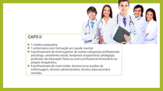 



CAPS II
1 médico psiquiatra.
1 enfermeiro com formação em saúde mental.
4 proﬁssionais de nível superior de outras categorias proﬁssionais:
psicólogo, assistente social, terapeuta ocupacional, pedagogo,
professor de educação física ou outro proﬁssional necessário ao
projeto terapêutico.
6 proﬁssionais de nível médio: técnico e/ou auxiliar de
enfermagem, técnico administrativo, técnico educacional e
artesão.
 
