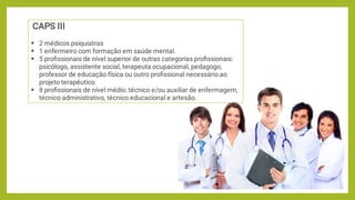 



CAPS III
2 médicos psiquiatras
1 enfermeiro com formação em saúde mental.
5 proﬁssionais de nível superior de outras categorias proﬁssionais:
psicólogo, assistente social, terapeuta ocupacional, pedagogo,
professor de educação física ou outro proﬁssional necessário ao
projeto terapêutico.
8 proﬁssionais de nível médio: técnico e/ou auxiliar de enfermagem,
técnico administrativo, técnico educacional e artesão.
 
