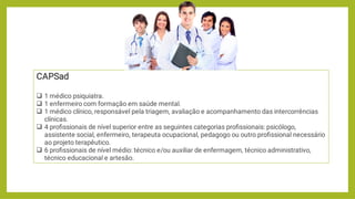 




CAPSad
1 médico psiquiatra.
1 enfermeiro com formação em saúde mental.
1 médico clínico, responsável pela triagem, avaliação e acompanhamento das intercorrências
clínicas.
4 proﬁssionais de nível superior entre as seguintes categorias proﬁssionais: psicólogo,
assistente social, enfermeiro, terapeuta ocupacional, pedagogo ou outro proﬁssional necessário
ao projeto terapêutico.
6 proﬁssionais de nível médio: técnico e/ou auxiliar de enfermagem, técnico administrativo,
técnico educacional e artesão.
 