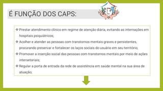 É FUNÇÃO DOS CAPS:




Prestar atendimento clínico em regime de atenção diária, evitando as internações em
hospitais psiquiátricos;
Acolher e atender as pessoas com transtornos mentais graves e persistentes,
procurando preservar e fortalecer os laços sociais do usuário em seu território;
Promover a inserção social das pessoas com transtornos mentais por meio de ações
intersetoriais;
Regular a porta de entrada da rede de assistência em saúde mental na sua área de
atuação;
 