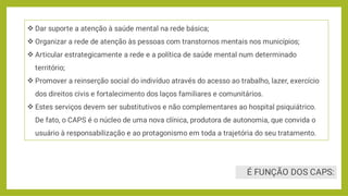 É FUNÇÃO DOS CAPS:





Dar suporte a atenção à saúde mental na rede básica;
Organizar a rede de atenção às pessoas com transtornos mentais nos municípios;
Articular estrategicamente a rede e a política de saúde mental num determinado
território;
Promover a reinserção social do indivíduo através do acesso ao trabalho, lazer, exercício
dos direitos civis e fortalecimento dos laços familiares e comunitários.
Estes serviços devem ser substitutivos e não complementares ao hospital psiquiátrico.
De fato, o CAPS é o núcleo de uma nova clínica, produtora de autonomia, que convida o
usuário à responsabilização e ao protagonismo em toda a trajetória do seu tratamento.
 