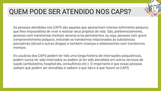 QUEM PODE SER ATENDIDO NOS CAPS?
As pessoas atendidas nos CAPS são aquelas que apresentam intenso sofrimento psíquico,
que lhes impossibilita de viver e realizar seus projetos de vida. São, preferencialmente,
pessoas com transtornos mentais severos e/ou persistentes, ou seja, pessoas com grave
comprometimento psíquico, incluindo os transtornos relacionados às substâncias
psicoativas (álcool e outras drogas) e também crianças e adolescentes com transtornos
mentais.
Os usuários dos CAPS podem ter tido uma longa história de internações psiquiátricas,
podem nunca ter sido internados ou podem já ter sido atendidos em outros serviços de
saúde (ambulatório, hospital-dia, consultórios etc.). O importante é que essas pessoas
saibam que podem ser atendidas e saibam o que são e o que fazem os CAPS.
 