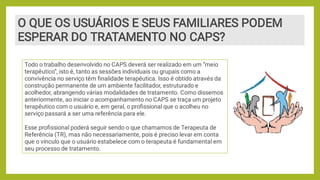 O QUE OS USUÁRIOS E SEUS FAMILIARES PODEM
ESPERAR DO TRATAMENTO NO CAPS?
Todo o trabalho desenvolvido no CAPS deverá ser realizado em um “meio
terapêutico”, isto é, tanto as sessões individuais ou grupais como a
convivência no serviço têm ﬁnalidade terapêutica. Isso é obtido através da
construção permanente de um ambiente facilitador, estruturado e
acolhedor, abrangendo várias modalidades de tratamento. Como dissemos
anteriormente, ao iniciar o acompanhamento no CAPS se traça um projeto
terapêutico com o usuário e, em geral, o proﬁssional que o acolheu no
serviço passará a ser uma referência para ele.
Esse proﬁssional poderá seguir sendo o que chamamos de Terapeuta de
Referência (TR), mas não necessariamente, pois é preciso levar em conta
que o vínculo que o usuário estabelece com o terapeuta é fundamental em
seu processo de tratamento.
 