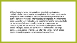 Utilizada comumente para paciente com indicação para o
cuidado de feridas e curativos complexos, distúrbios nutricionais
elegíveis a nutrição enteral, ventilação assistida permanente, e
outras características de internações prolongadas. Normalmente
esse paciente vem indicado pelo hospital geral/alta complexidade
ou home care 24h, que por algum motivo começou a ter
complicações em seu estado de saúde, e pelo agravamento
dessa situação, acaba por permanecer no Hospitais de longa
permanência, pois o retorno para o lar não é mais viável. Casos
como acidentes graves e processos degenerativos.
 