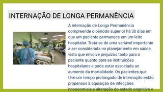 A internação de Longa Permanência
compreende o período superior há 30 dias em
que um paciente permanece em um leito
hospitalar. Trata-se de uma variável importante
a ser considerada no planejamento em saúde,
visto que envolve prejuízos tanto para o
paciente quanto para as instituições
hospitalares e pode estar associada ao
aumento da mortalidade. Os pacientes que
têm um tempo prolongado de internação estão
propensos à aquisição de infecções
nosocomiais e alteração do estado cognitivo e
INTERNAÇÃO DE LONGA PERMANÊNCIA
 