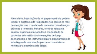 Além disso, internações de longa permanência podem
indicar a existência de fragilidades nos pontos na rede
de atenção para o cuidado de pacientes com doenças
crônicas e terminais. Portanto, torna-se relevante
analisar aspectos relacionados à mortalidade de
pacientes submetidos às internações de longa
permanência, a ﬁm instrumentalizar o planejamento de
estratégias de intervenção precoces com vistas a
minimizar a ocorrência de óbitos.
 