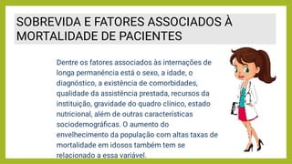 SOBREVIDA E FATORES ASSOCIADOS À
MORTALIDADE DE PACIENTES
Dentre os fatores associados às internações de
longa permanência está o sexo, a idade, o
diagnóstico, a existência de comorbidades,
qualidade da assistência prestada, recursos da
instituição, gravidade do quadro clínico, estado
nutricional, além de outras características
sociodemográﬁcas. O aumento do
envelhecimento da população com altas taxas de
mortalidade em idosos também tem se
relacionado a essa variável.
 