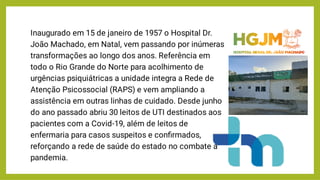 Inaugurado em 15 de janeiro de 1957 o Hospital Dr.
João Machado, em Natal, vem passando por inúmeras
transformações ao longo dos anos. Referência em
todo o Rio Grande do Norte para acolhimento de
urgências psiquiátricas a unidade integra a Rede de
Atenção Psicossocial (RAPS) e vem ampliando a
assistência em outras linhas de cuidado. Desde junho
do ano passado abriu 30 leitos de UTI destinados aos
pacientes com a Covid-19, além de leitos de
enfermaria para casos suspeitos e conﬁrmados,
reforçando a rede de saúde do estado no combate à
pandemia.
 