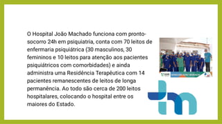 O Hospital João Machado funciona com pronto-
socorro 24h em psiquiatria, conta com 70 leitos de
enfermaria psiquiátrica (30 masculinos, 30
femininos e 10 leitos para atenção aos pacientes
psiquiátricos com comorbidades) e ainda
administra uma Residência Terapêutica com 14
pacientes remanescentes de leitos de longa
permanência. Ao todo são cerca de 200 leitos
hospitalares, colocando o hospital entre os
maiores do Estado.
 