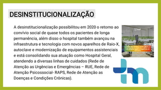 DESINSTITUCIONALIZAÇÃO
A desinstitucionalização possibilitou em 2020 o retorno ao
convívio social de quase todos os pacientes de longa
permanência, além disso o hospital também avançou na
infraestrutura e tecnologia com novos aparelhos de Raio-X,
autoclave e modernização de equipamentos assistenciais
e está consolidando sua atuação como Hospital Geral,
atendendo a diversas linhas de cuidados (Rede de
Atenção as Urgências e Emergências – RUE, Rede de
Atenção Psicossocial- RAPS, Rede de Atenção as
Doenças e Condições Crônicas).
 