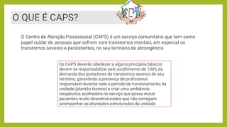 O QUE É CAPS?
O Centro de Atenção Psicossocial (CAPS) é um serviço comunitário que tem como
papel cuidar de pessoas que sofrem com transtornos mentais, em especial os
transtornos severos e persistentes, no seu território de abrangência.
Os CAPS deverão obedecer a alguns princípios básicos:
devem se responsabilizar pelo acolhimento de 100% da
demanda dos portadores de transtornos severos de seu
território, garantindo a presença de proﬁssional
responsável durante todo o período de funcionamento da
unidade (plantão técnico) e criar uma ambiência
terapêutica acolhedora no serviço que possa incluir
pacientes muito desestruturados que não consigam
acompanhar as atividades estruturadas da unidade
 