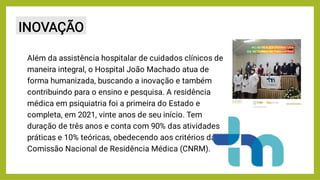 INOVAÇÃO
Além da assistência hospitalar de cuidados clínicos de
maneira integral, o Hospital João Machado atua de
forma humanizada, buscando a inovação e também
contribuindo para o ensino e pesquisa. A residência
médica em psiquiatria foi a primeira do Estado e
completa, em 2021, vinte anos de seu início. Tem
duração de três anos e conta com 90% das atividades
práticas e 10% teóricas, obedecendo aos critérios da
Comissão Nacional de Residência Médica (CNRM).
 