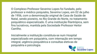 O Complexo Professor Severino Lopes foi fundado, pelo
professor e médico psiquiatra, Severino Lopes, em 02 de julho
de 1956, com a denominação original de Casa de Saúde de
Natal, sendo pioneiro, no Rio Grande do Norte, no tratamento
psiquiátrico especializado. É uma instituição ﬁlantrópica, sem
ﬁns lucrativos, mantida pela Sociedade Professor Heitor
Carrilho.
Inicialmente a instituição constituía-se num Hospital
especializado em psiquiatria, com internação em tempo
integral, urgência psiquiátrica e consultas eletivas de
psiquiatria e psicologia.
 
