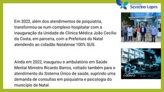 Em 2022, além dos atendimentos de psiquiatria,
transformou-se num complexo hospitalar com a
inauguração da Unidade de Clínica Médica João Cecílio
da Costa, em parceria, com a Prefeitura do Natal
atendendo ao cidadão Natalense 100% SUS.
Ainda em 2022, inaugurou o ambulatório em Saúde
Mental Ministro Ricardo Barros, voltado também para o
atendimento do Sistema Único de saúde, suprindo uma
demanda de consultas em psiquiatria e psicologia do
município de Natal.
 