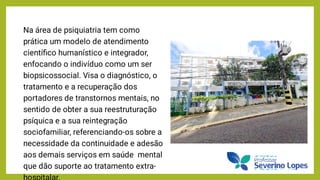 Na área de psiquiatria tem como
prática um modelo de atendimento
cientíﬁco humanístico e integrador,
enfocando o indivíduo como um ser
biopsicossocial. Visa o diagnóstico, o
tratamento e a recuperação dos
portadores de transtornos mentais, no
sentido de obter a sua reestruturação
psíquica e a sua reintegração
sociofamiliar, referenciando-os sobre a
necessidade da continuidade e adesão
aos demais serviços em saúde mental
que dão suporte ao tratamento extra-
hospitalar.
 